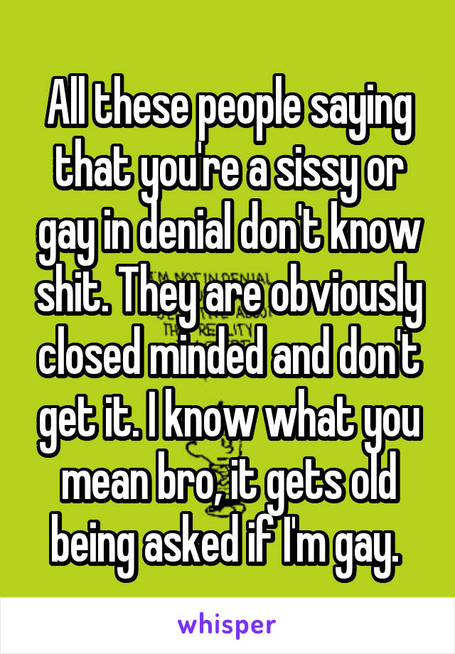 All these people saying that you're a sissy or gay in denial don't know shit. They are obviously closed minded and don't get it. I know what you mean bro, it gets old being asked if I'm gay. 