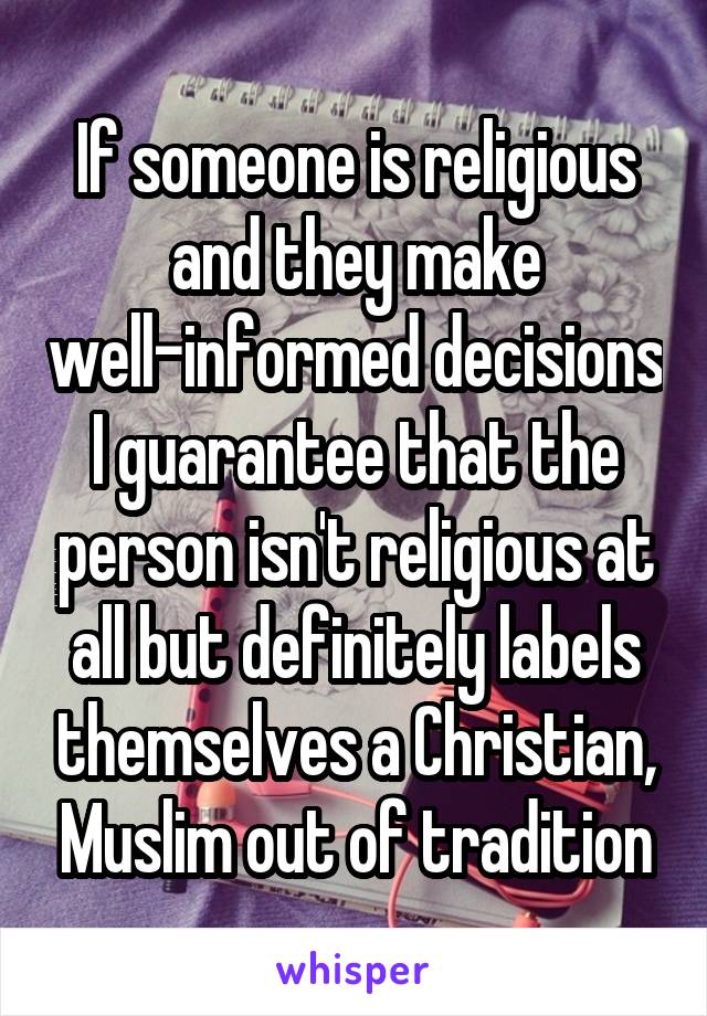 If someone is religious and they make well-informed decisions I guarantee that the person isn't religious at all but definitely labels themselves a Christian, Muslim out of tradition