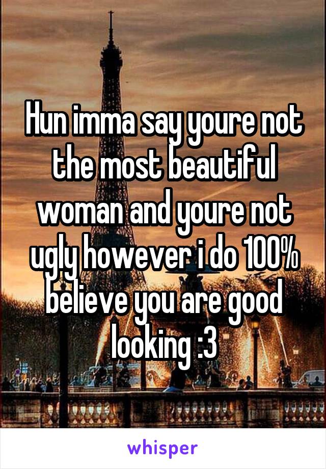 Hun imma say youre not the most beautiful woman and youre not ugly however i do 100% believe you are good looking :3