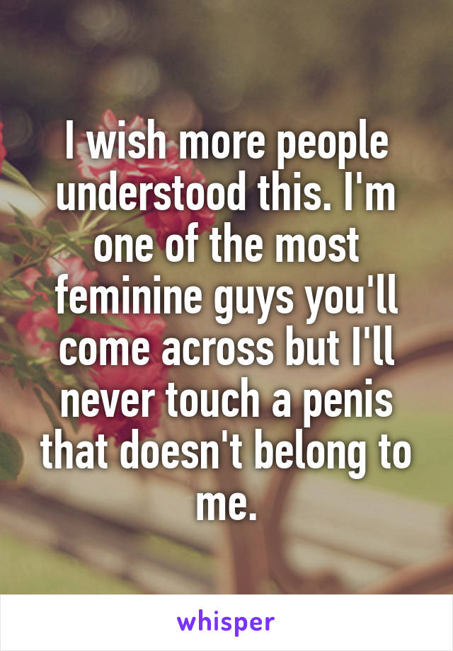 I wish more people understood this. I'm one of the most feminine guys you'll come across but I'll never touch a penis that doesn't belong to me.