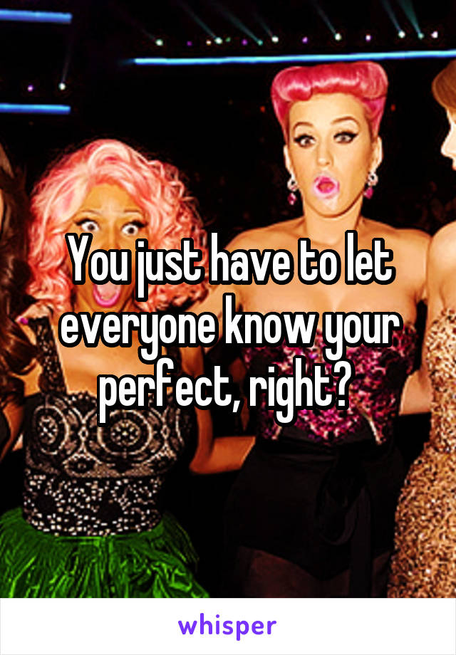 You just have to let everyone know your perfect, right? 