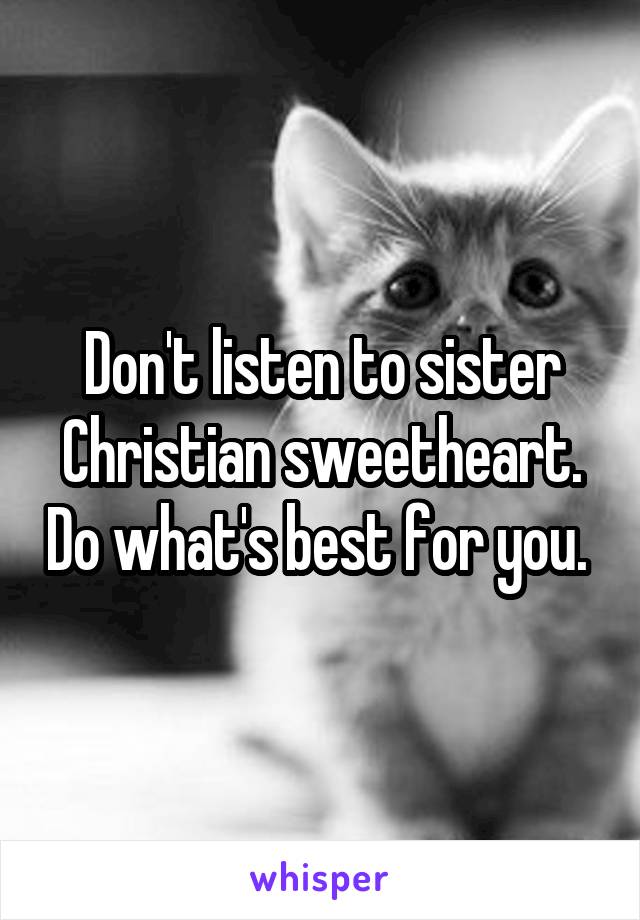 Don't listen to sister Christian sweetheart. Do what's best for you. 