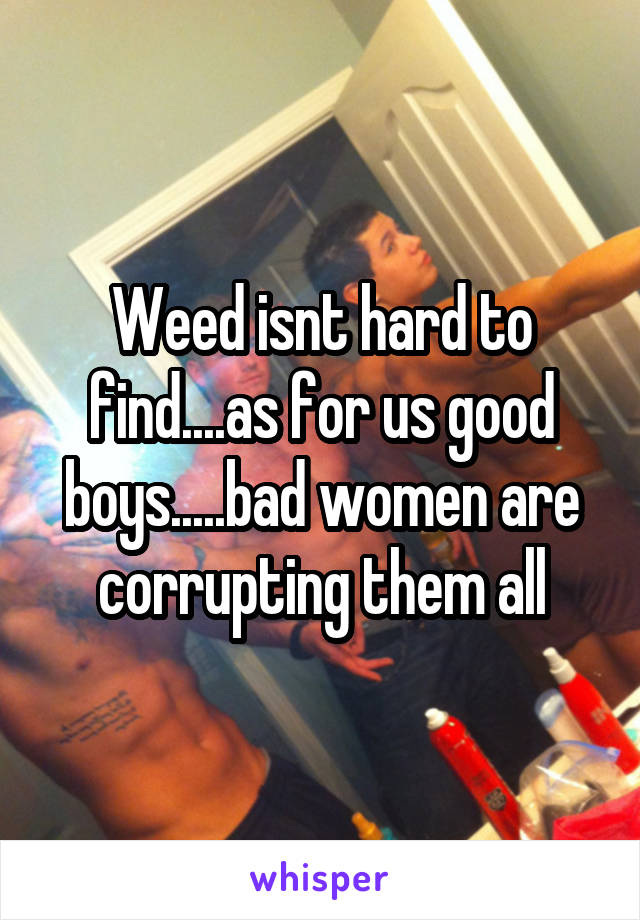 Weed isnt hard to find....as for us good boys.....bad women are corrupting them all