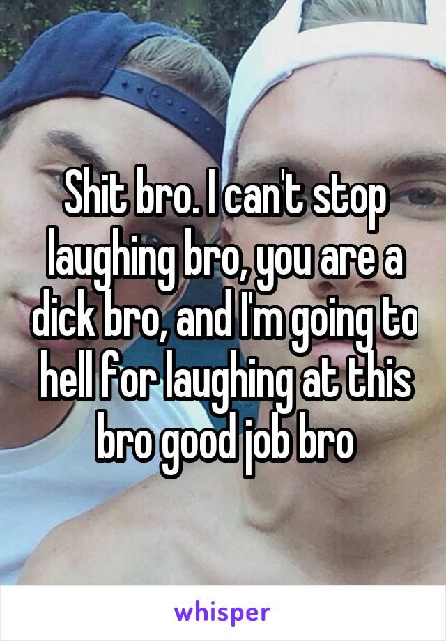 Shit bro. I can't stop laughing bro, you are a dick bro, and I'm going to hell for laughing at this bro good job bro