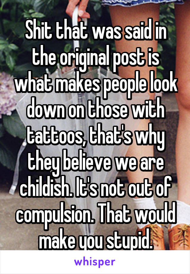 Shit that was said in the original post is what makes people look down on those with tattoos, that's why they believe we are childish. It's not out of compulsion. That would make you stupid.