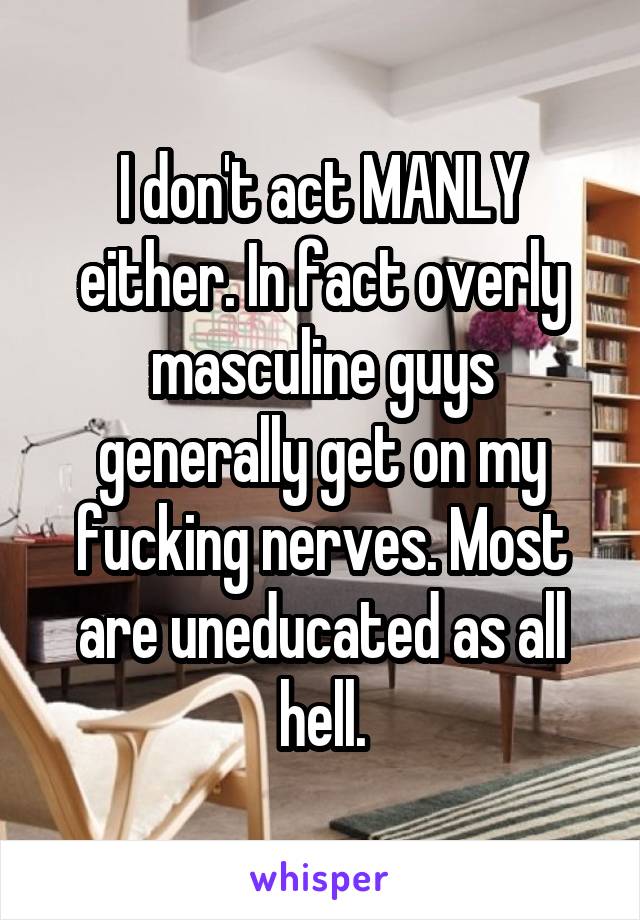 I don't act MANLY either. In fact overly masculine guys generally get on my fucking nerves. Most are uneducated as all hell.