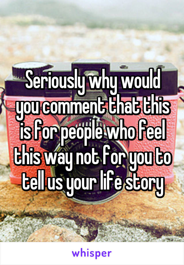 Seriously why would you comment that this is for people who feel this way not for you to tell us your life story