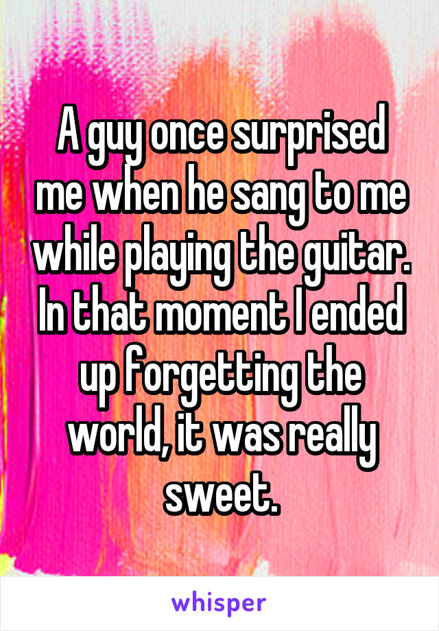 A guy once surprised me when he sang to me while playing the guitar. In that moment I ended up forgetting the world, it was really sweet.