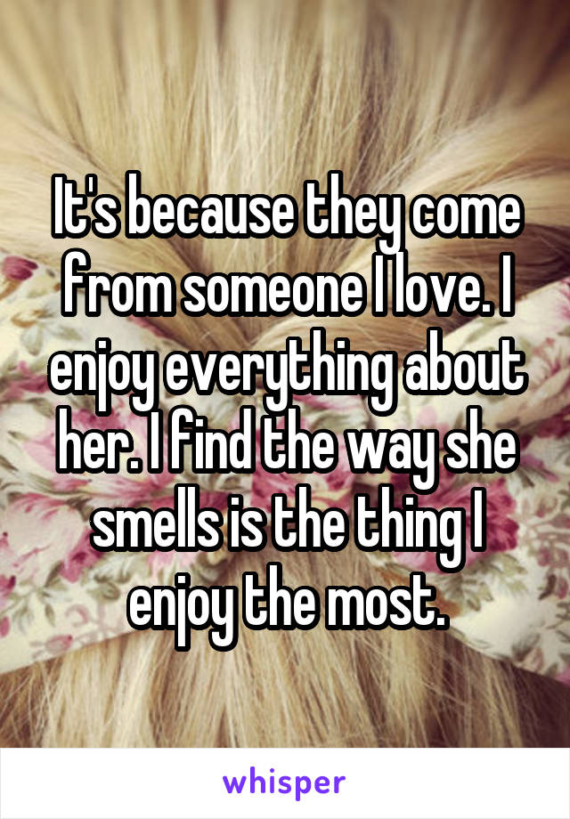 It's because they come from someone I love. I enjoy everything about her. I find the way she smells is the thing I enjoy the most.