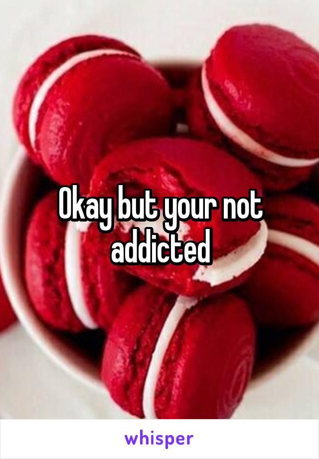 Okay but your not addicted