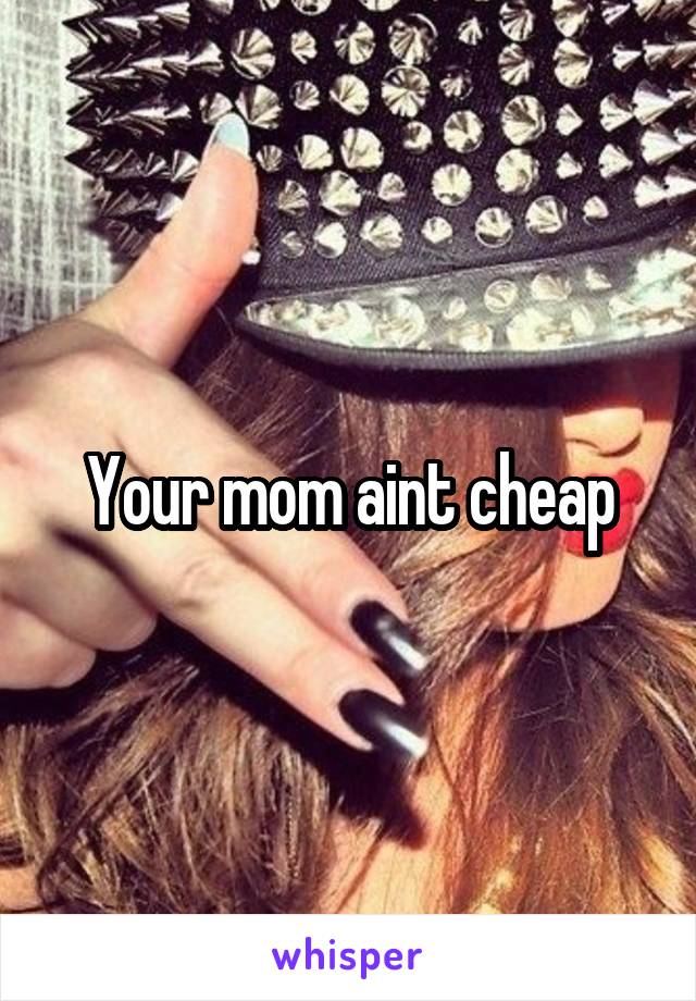 Your mom aint cheap