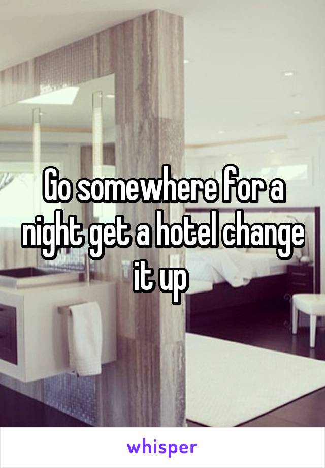 Go somewhere for a night get a hotel change it up 