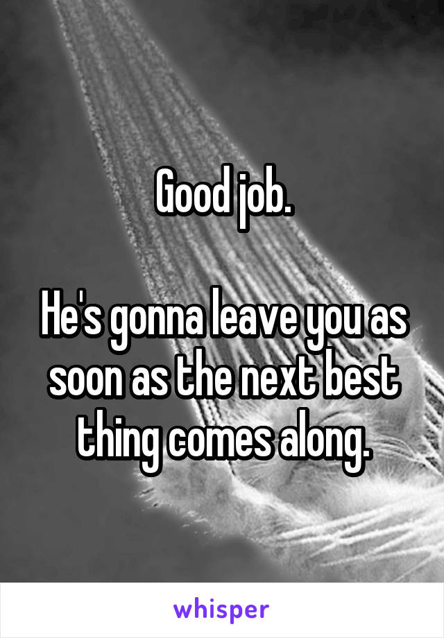 Good job.

He's gonna leave you as soon as the next best thing comes along.