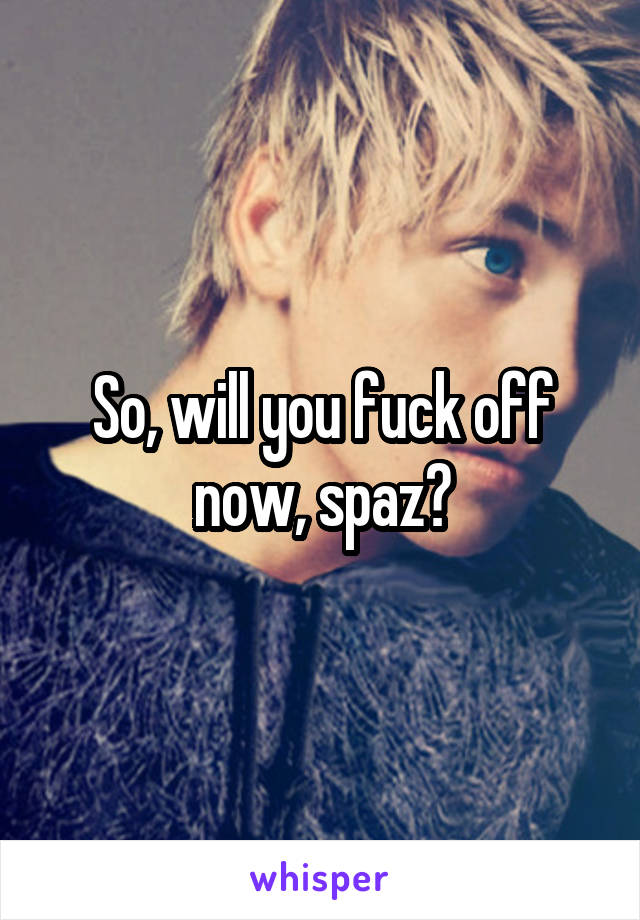 So, will you fuck off now, spaz?