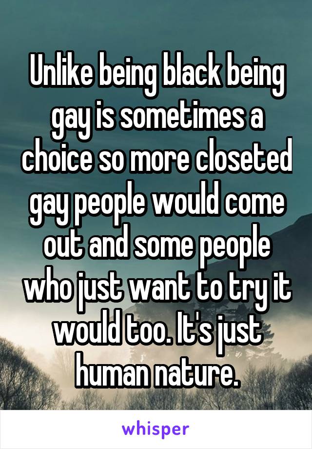 Unlike being black being gay is sometimes a choice so more closeted gay people would come out and some people who just want to try it would too. It's just human nature.