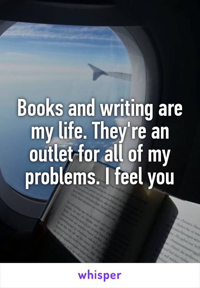 Books and writing are my life. They're an outlet for all of my problems. I feel you