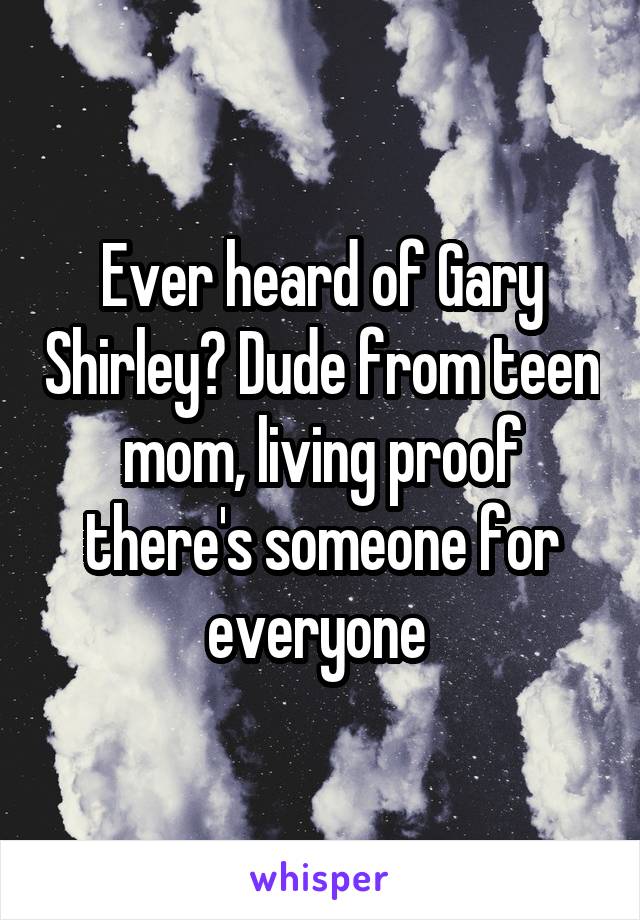 Ever heard of Gary Shirley? Dude from teen mom, living proof there's someone for everyone 