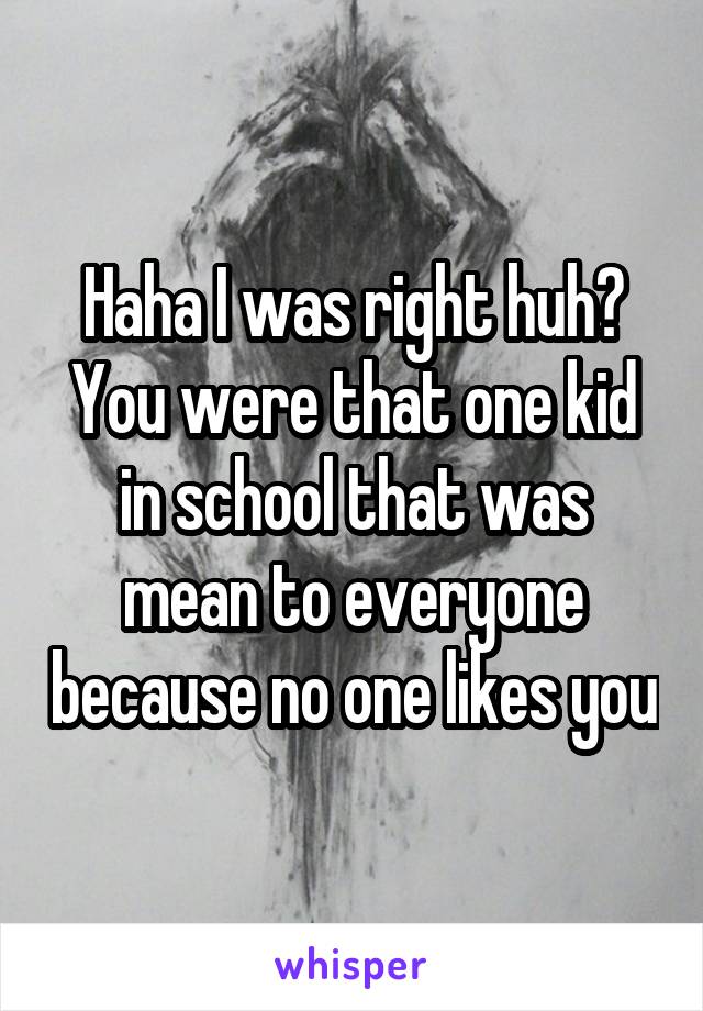 Haha I was right huh? You were that one kid in school that was mean to everyone because no one likes you