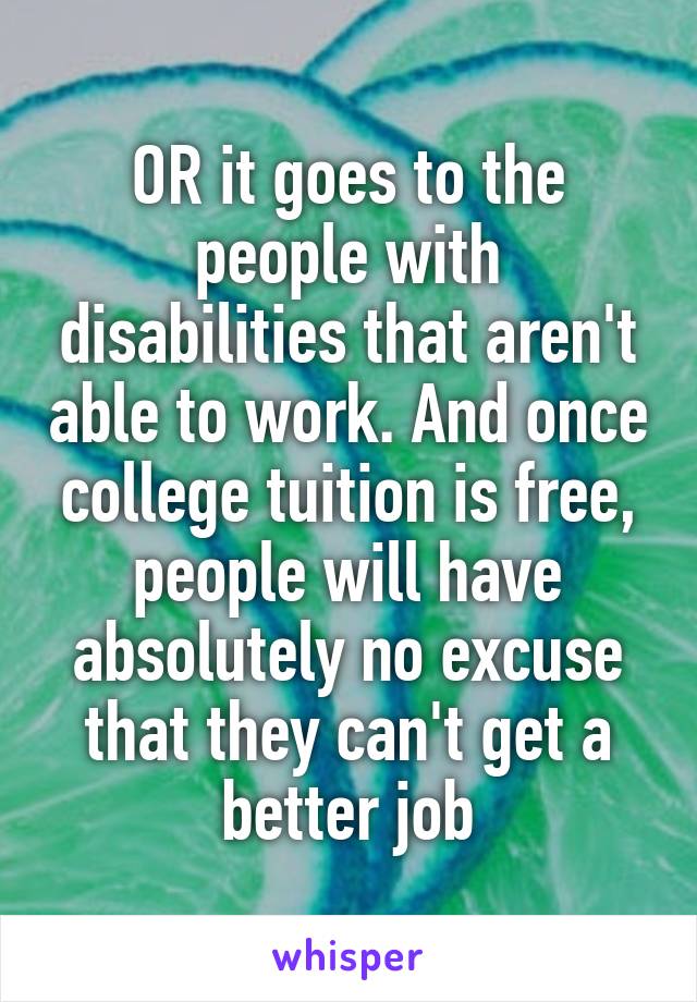 OR it goes to the people with disabilities that aren't able to work. And once college tuition is free, people will have absolutely no excuse that they can't get a better job