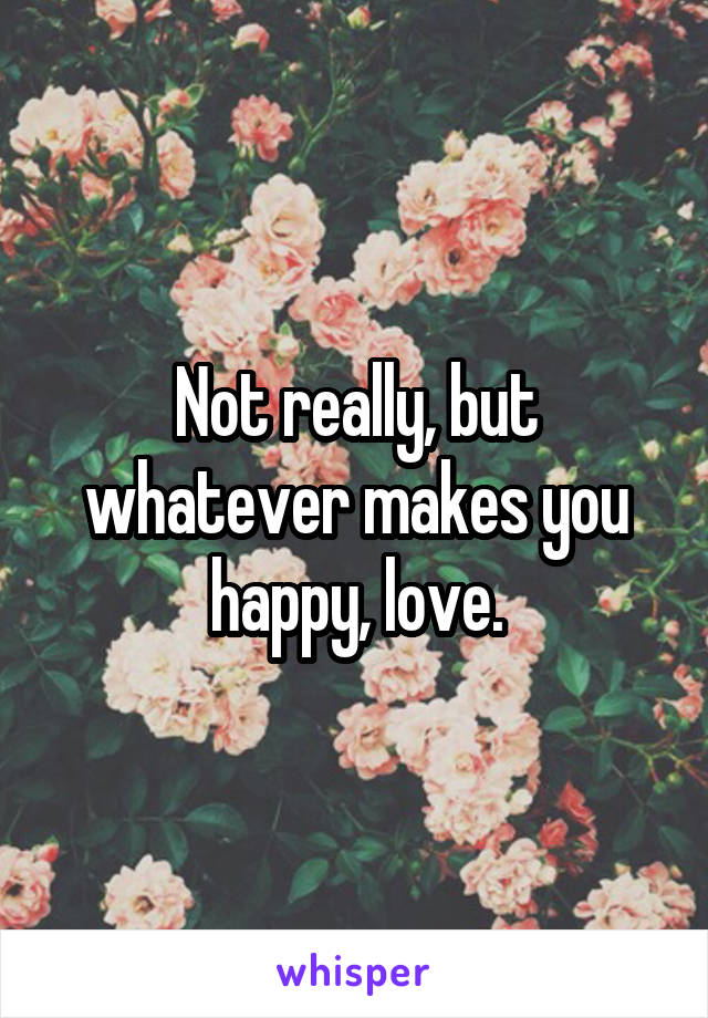 Not really, but whatever makes you happy, love.