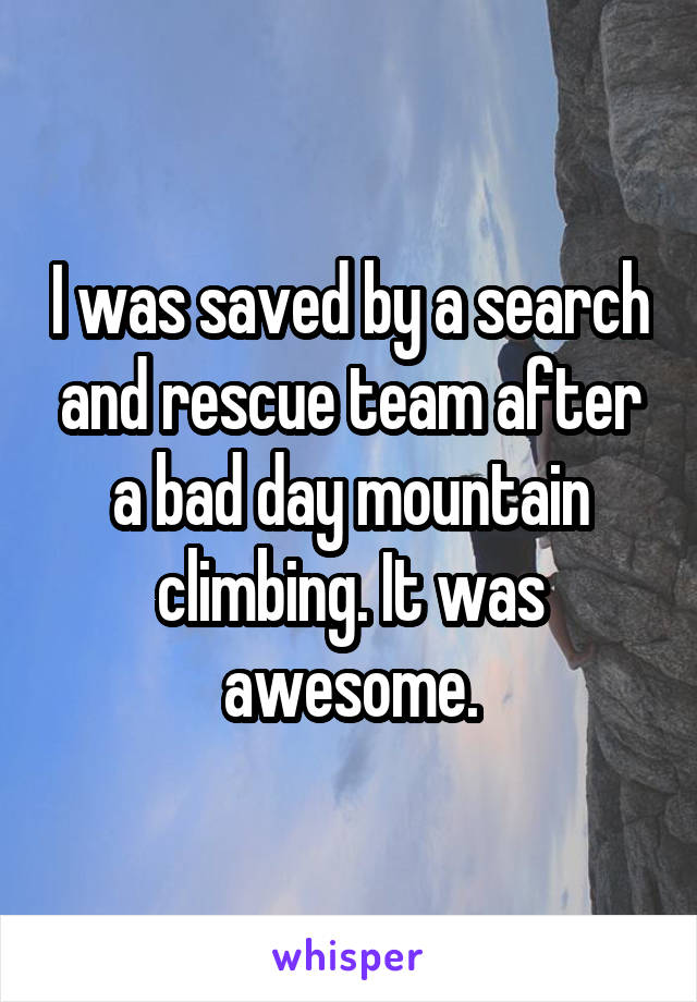 I was saved by a search and rescue team after a bad day mountain climbing. It was awesome.