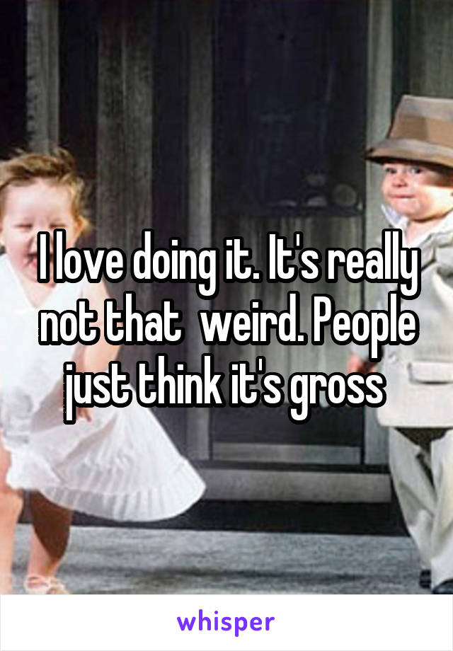 I love doing it. It's really not that  weird. People just think it's gross 