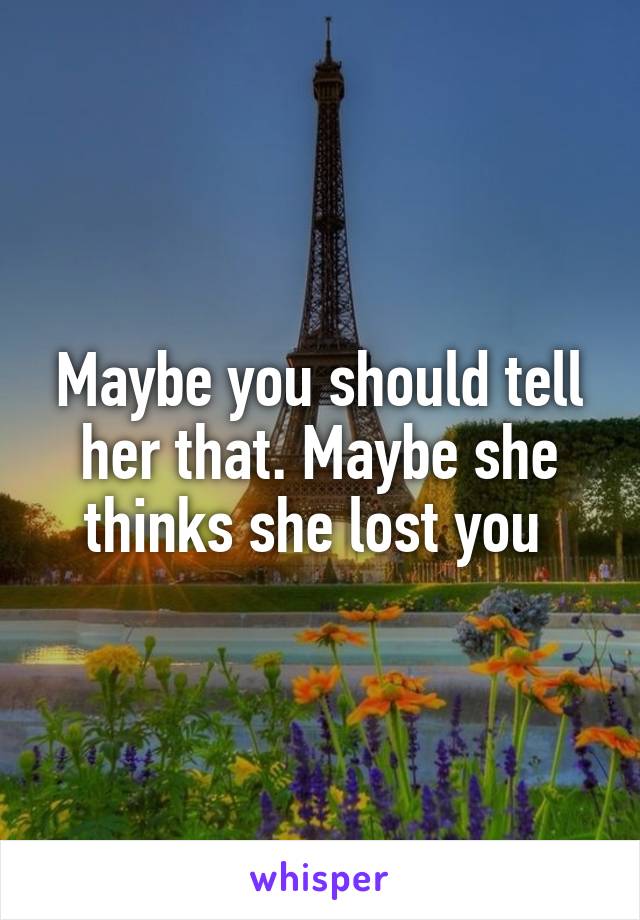 Maybe you should tell her that. Maybe she thinks she lost you 