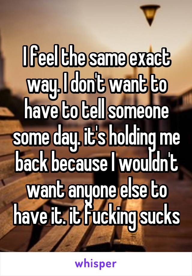 I feel the same exact way. I don't want to have to tell someone some day. it's holding me back because I wouldn't want anyone else to have it. it fucking sucks