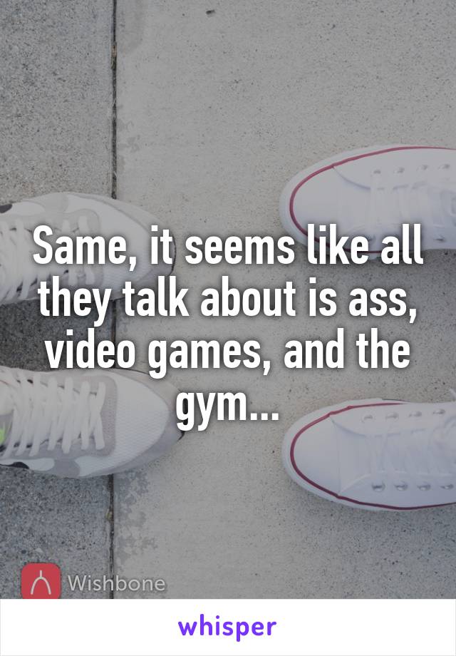 Same, it seems like all they talk about is ass, video games, and the gym...