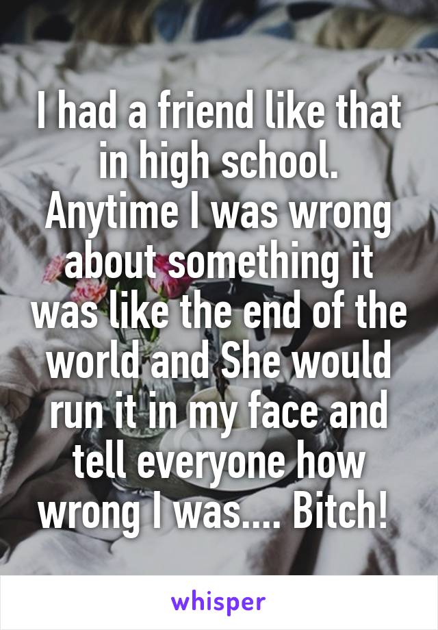 I had a friend like that in high school. Anytime I was wrong about something it was like the end of the world and She would run it in my face and tell everyone how wrong I was.... Bitch! 