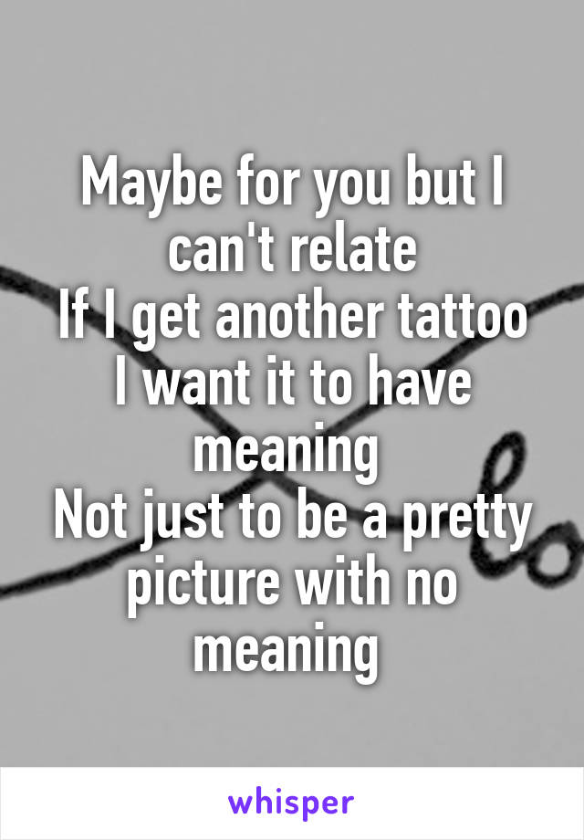 Maybe for you but I can't relate
If I get another tattoo I want it to have meaning 
Not just to be a pretty picture with no meaning 