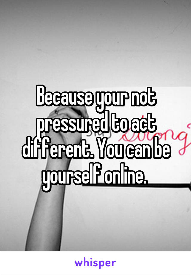 Because your not pressured to act different. You can be yourself online. 