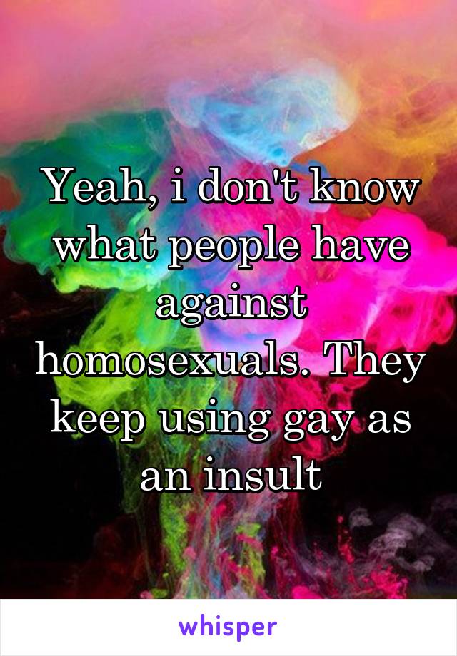 Yeah, i don't know what people have against homosexuals. They keep using gay as an insult