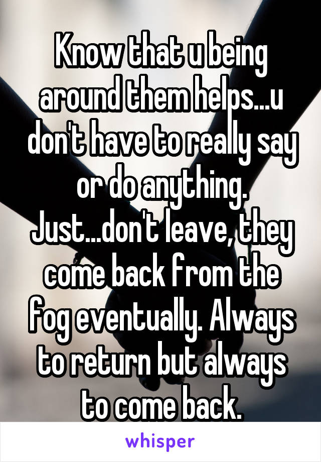 Know that u being around them helps...u don't have to really say or do anything. Just...don't leave, they come back from the fog eventually. Always to return but always to come back.