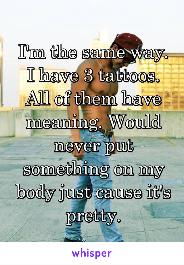 I'm the same way. I have 3 tattoos. All of them have meaning. Would never put something on my body just cause it's pretty.