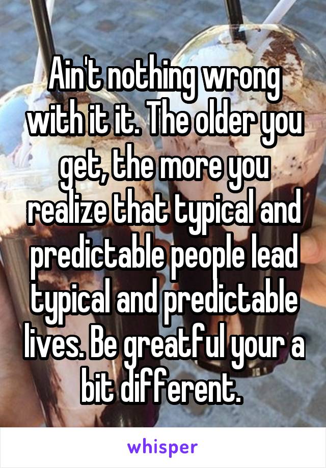 Ain't nothing wrong with it it. The older you get, the more you realize that typical and predictable people lead typical and predictable lives. Be greatful your a bit different. 