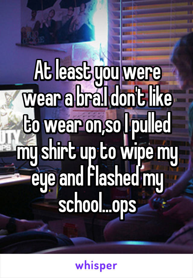 At least you were wear a bra.I don't like to wear on,so I pulled my shirt up to wipe my eye and flashed my school...ops