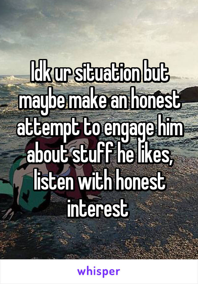 Idk ur situation but maybe make an honest attempt to engage him about stuff he likes, listen with honest interest 