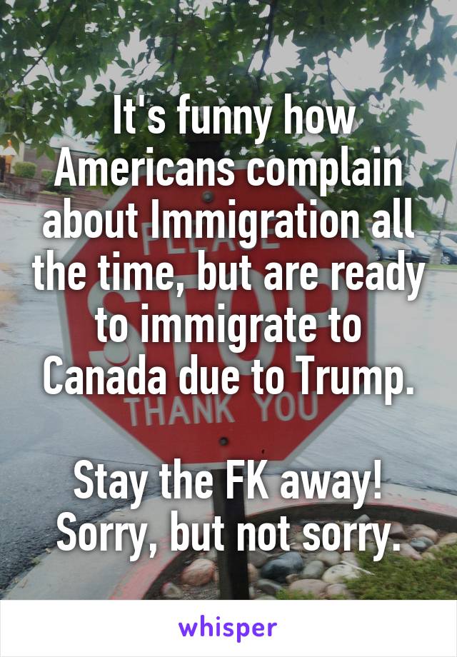  It's funny how Americans complain about Immigration all the time, but are ready to immigrate to Canada due to Trump.

Stay the FK away!
Sorry, but not sorry.