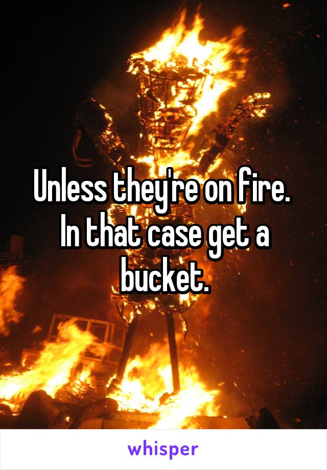 Unless they're on fire.  In that case get a bucket.