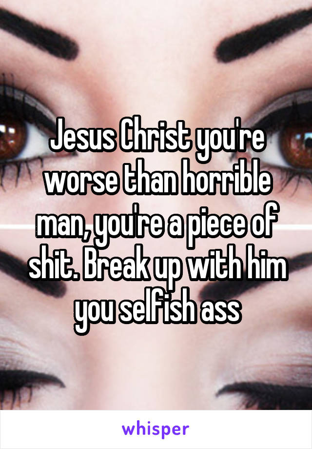 Jesus Christ you're worse than horrible man, you're a piece of shit. Break up with him you selfish ass