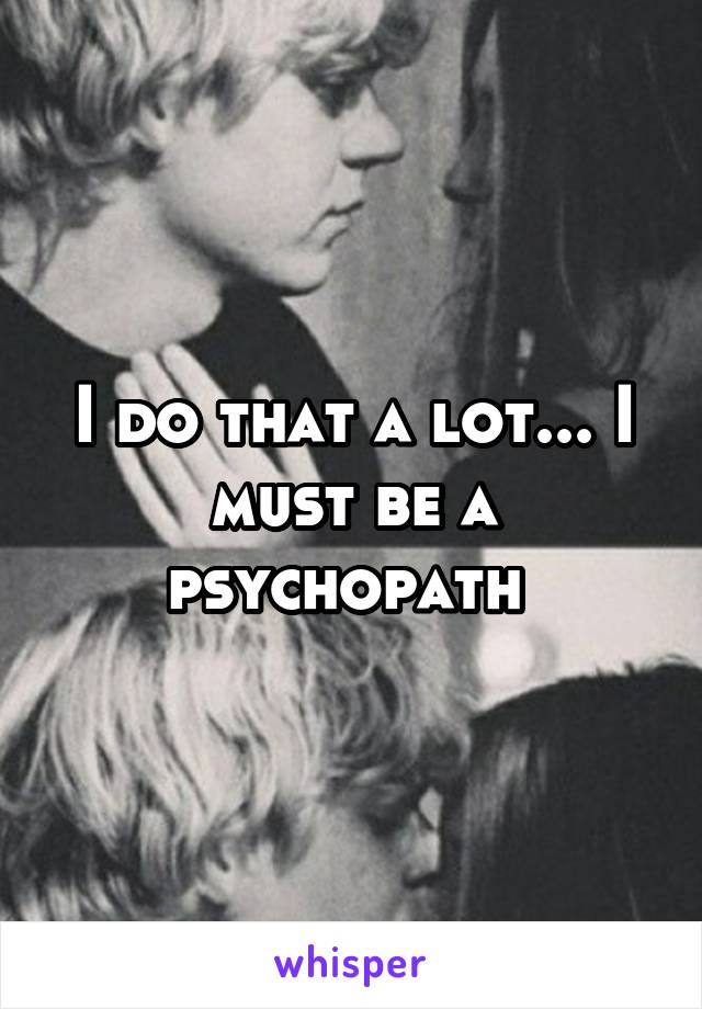 I do that a lot... I must be a psychopath 