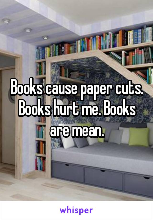 Books cause paper cuts. Books hurt me. Books are mean.