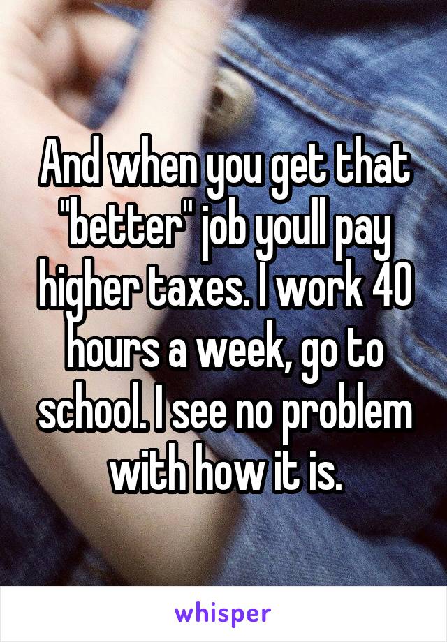 And when you get that "better" job youll pay higher taxes. I work 40 hours a week, go to school. I see no problem with how it is.