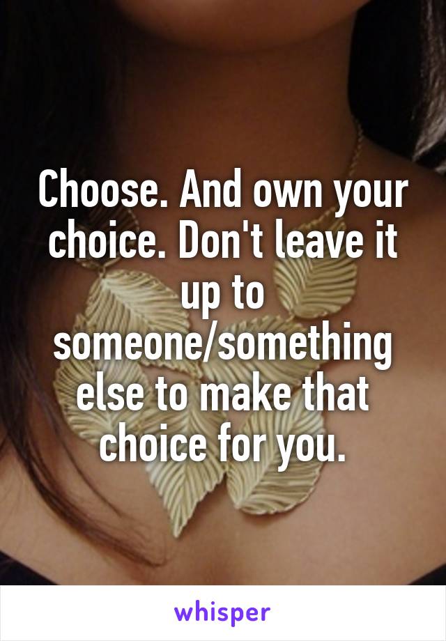 Choose. And own your choice. Don't leave it up to someone/something else to make that choice for you.