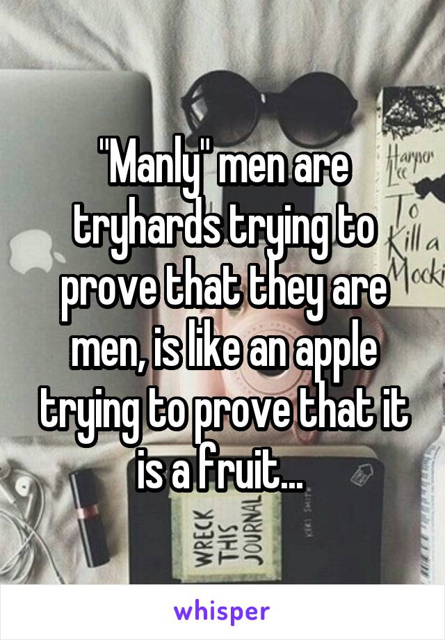 "Manly" men are tryhards trying to prove that they are men, is like an apple trying to prove that it is a fruit... 