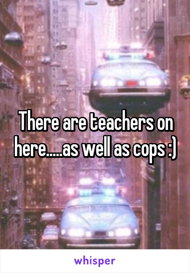 There are teachers on here.....as well as cops :)