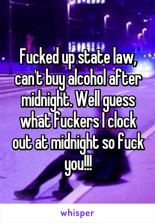 Fucked up state law, can't buy alcohol after midnight. Well guess what fuckers I clock out at midnight so fuck you!!!