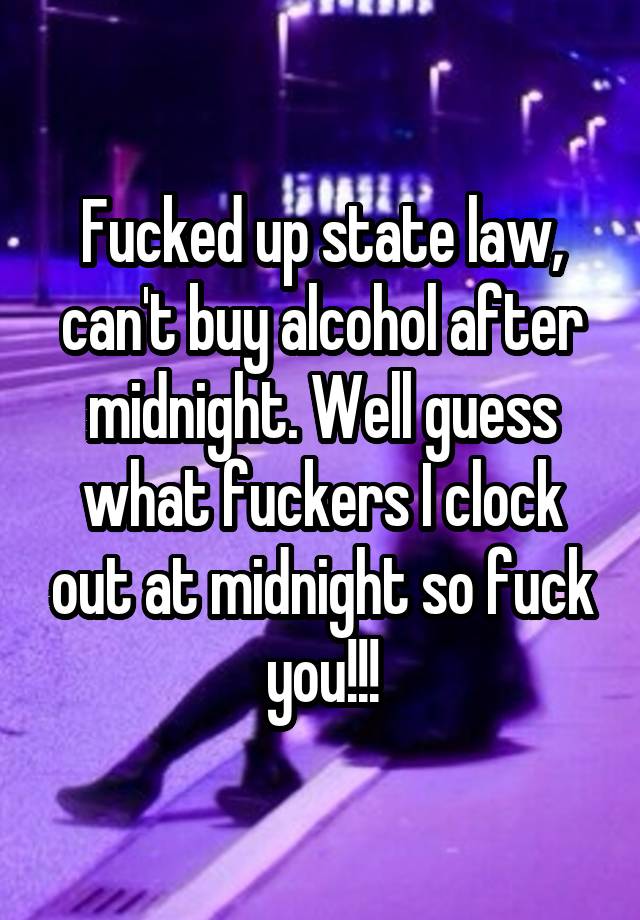 Fucked up state law, can't buy alcohol after midnight. Well guess what fuckers I clock out at midnight so fuck you!!!