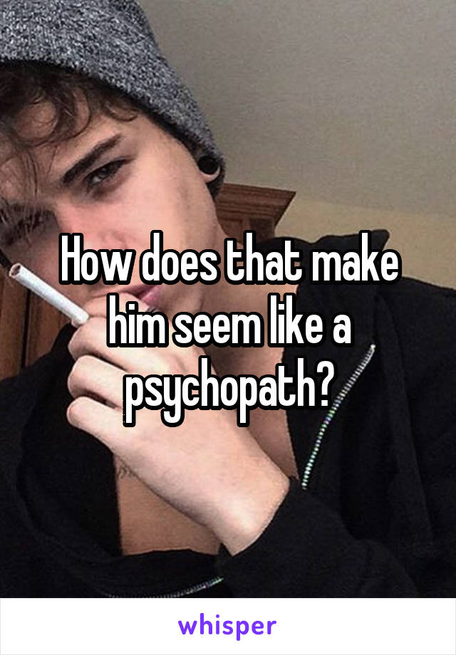 How does that make him seem like a psychopath?